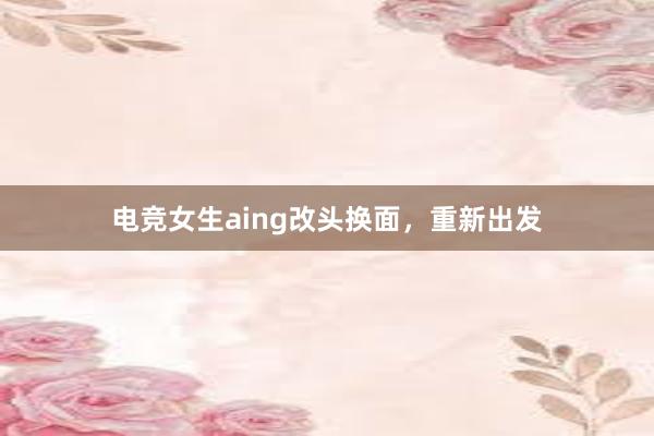 电竞女生aing改头换面，重新出发