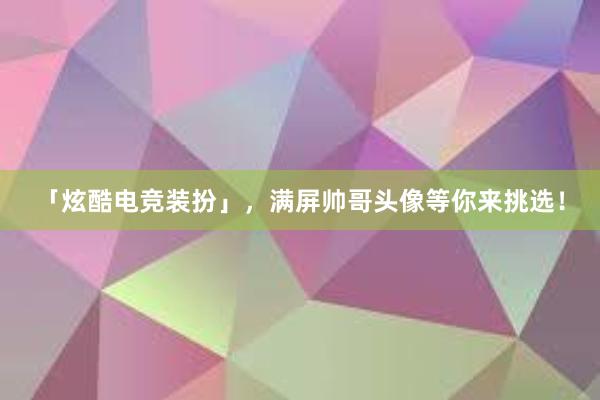 「炫酷电竞装扮」，满屏帅哥头像等你来挑选！