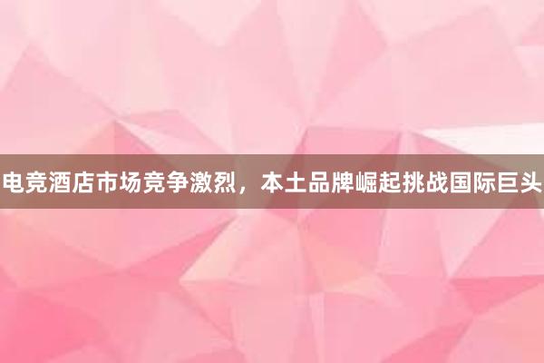 电竞酒店市场竞争激烈，本土品牌崛起挑战国际巨头