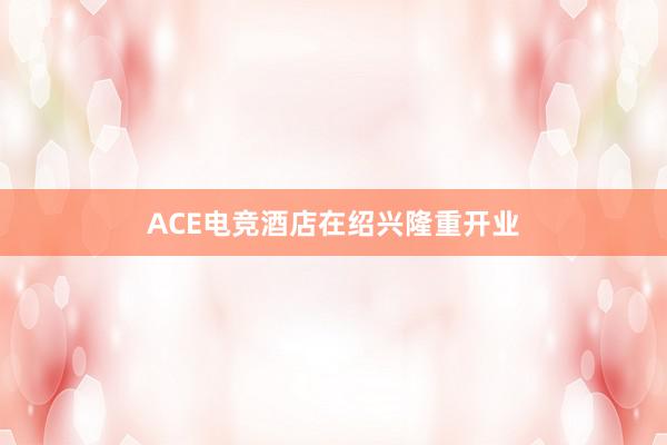 ACE电竞酒店在绍兴隆重开业