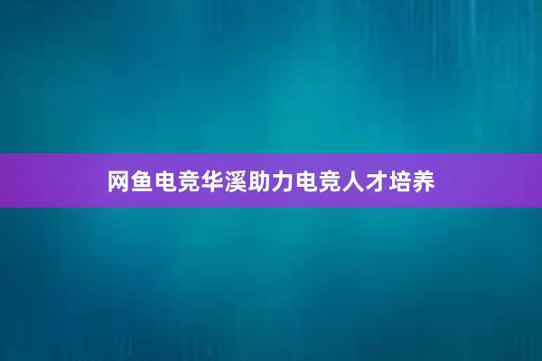 网鱼电竞华溪助力电竞人才培养