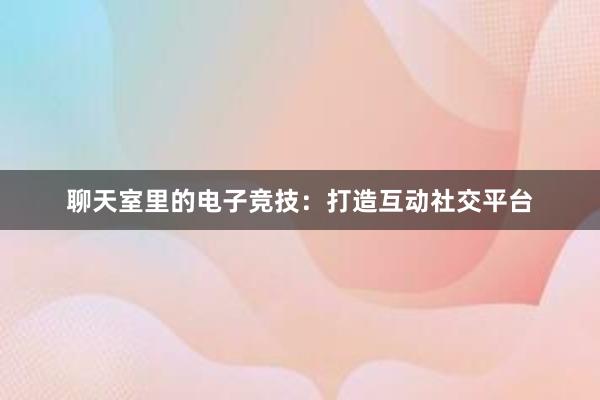 聊天室里的电子竞技：打造互动社交平台