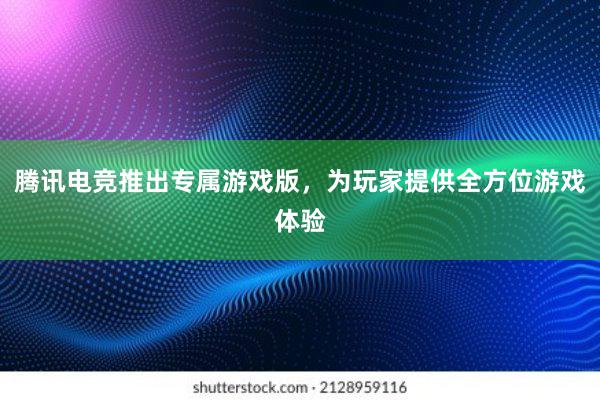 腾讯电竞推出专属游戏版，为玩家提供全方位游戏体验