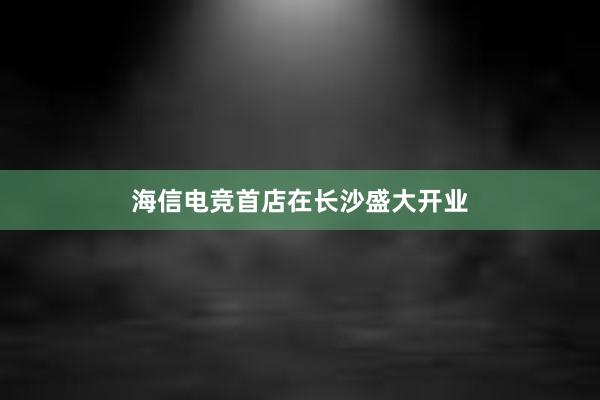 海信电竞首店在长沙盛大开业