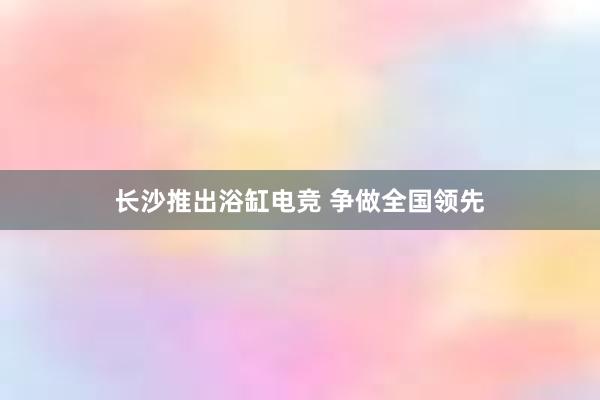 长沙推出浴缸电竞 争做全国领先